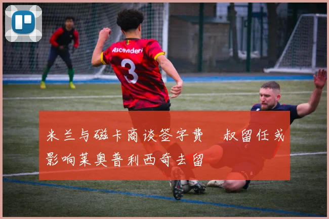 米兰与磁卡商谈签字费囧叔留任或影响莱奥普利西奇去留