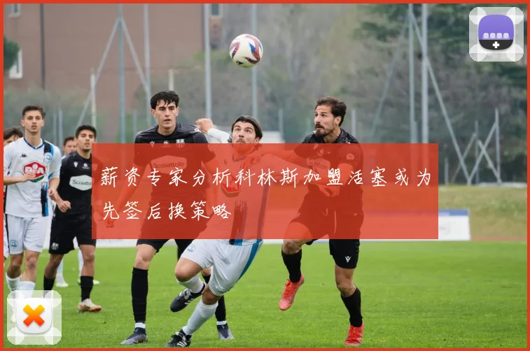 薪资专家分析科林斯加盟活塞或为先签后换策略