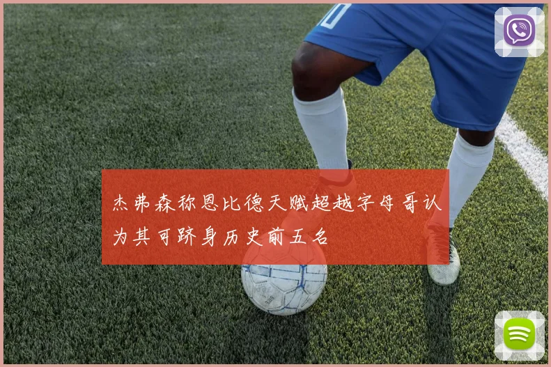 杰弗森称恩比德天赋超越字母哥认为其可跻身历史前五名