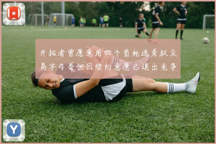 开拓者曾愿意用四个首轮选秀权交易字母哥但因续约意愿已退出竞争