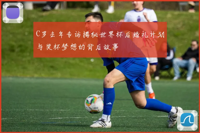 C罗去年专访揭秘世界杯后婚礼计划与奖杯梦想的背后故事