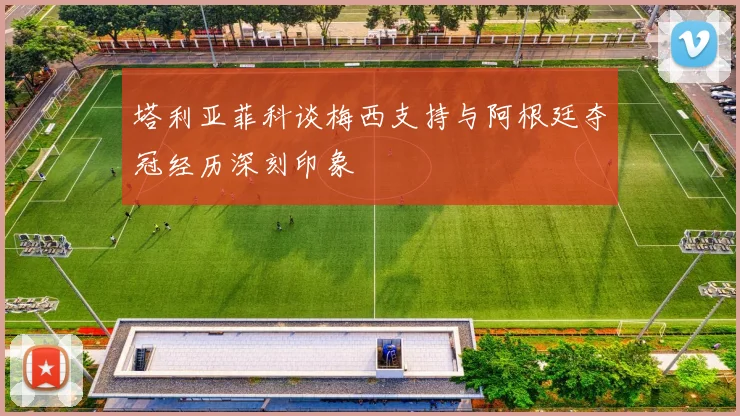 塔利亚菲科谈梅西支持与阿根廷夺冠经历深刻印象