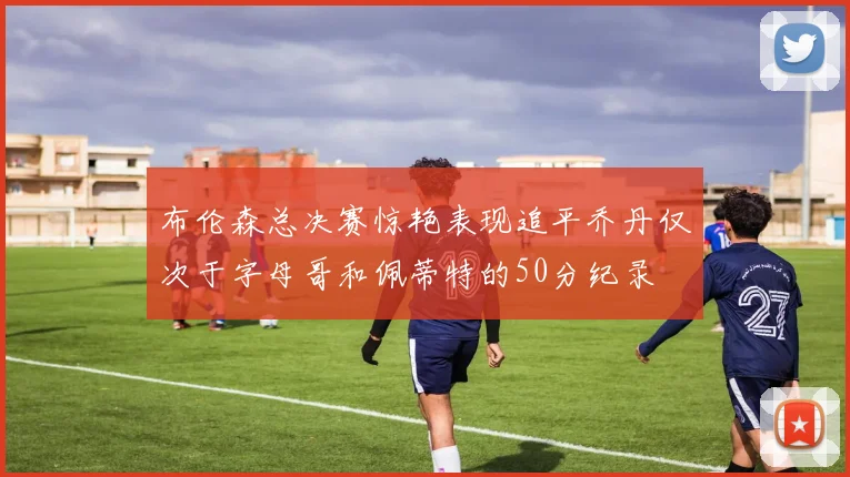 布伦森总决赛惊艳表现追平乔丹仅次于字母哥和佩蒂特的50分纪录