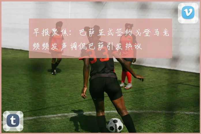早报聚焦：巴萨正式签约戈登马竞频频发声调侃巴萨引发热议