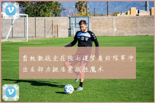 首轮激战全在抢七追梦看好绿军冲出东部力挺活塞战胜魔术
