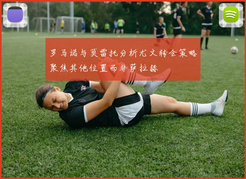 罗马诺与莫雷托分析尤文转会策略聚焦其他位置而非萨拉赫