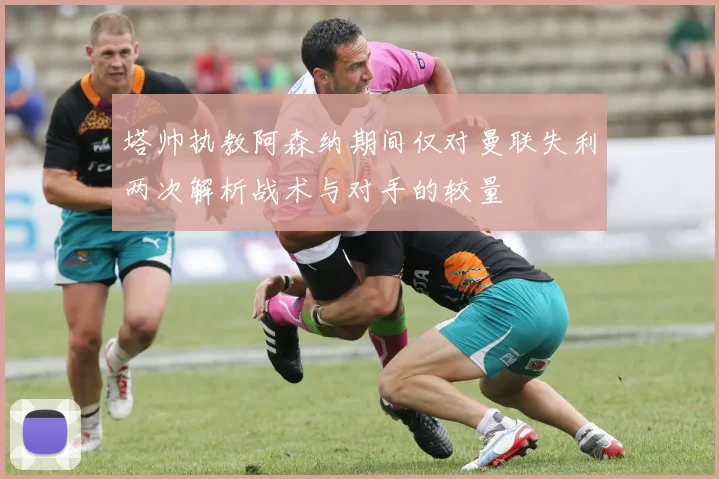 塔帅执教阿森纳期间仅对曼联失利两次解析战术与对手的较量