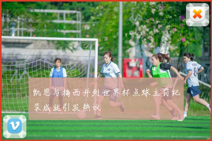 凯恩与梅西并列世界杯点球主罚纪录成就引发热议