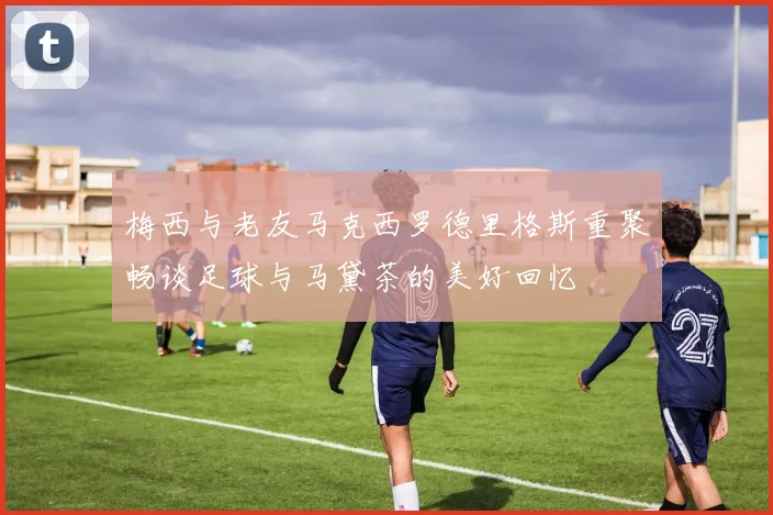 梅西与老友马克西罗德里格斯重聚畅谈足球与马黛茶的美好回忆