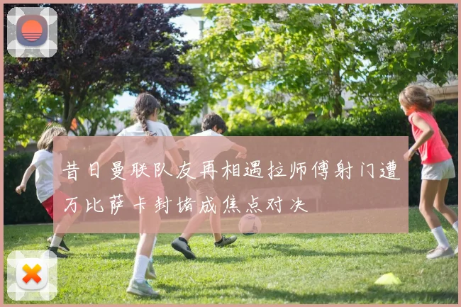 昔日曼联队友再相遇拉师傅射门遭万比萨卡封堵成焦点对决